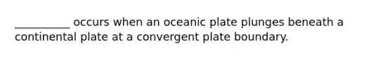 __________ occurs when an oceanic plate plunges beneath a continental plate at a convergent plate boundary.