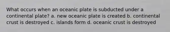 What occurs when an oceanic plate is subducted under a continental plate? a. new oceanic plate is created b. continental crust is destroyed c. islands form d. <a href='https://www.questionai.com/knowledge/kPVS0KdHos-oceanic-crust' class='anchor-knowledge'>oceanic crust</a> is destroyed