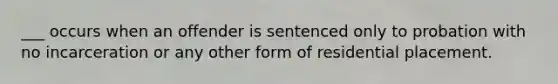 ___ occurs when an offender is sentenced only to probation with no incarceration or any other form of residential placement.