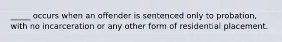 _____ occurs when an offender is sentenced only to probation, with no incarceration or any other form of residential placement.