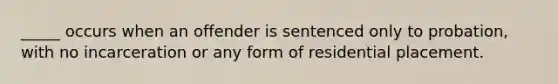 _____ occurs when an offender is sentenced only to probation, with no incarceration or any form of residential placement.