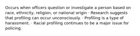 Occurs when officers question or investigate a person based on race, ethnicity, religion, or national origin · Research suggests that profiling can occur unconsciously. · Profiling is a type of harassment. · Racial profiling continues to be a major issue for policing.