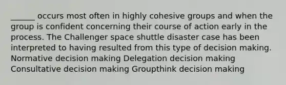 ______ occurs most often in highly cohesive groups and when the group is confident concerning their course of action early in the process. The Challenger space shuttle disaster case has been interpreted to having resulted from this type of decision making. Normative decision making Delegation decision making Consultative decision making Groupthink decision making