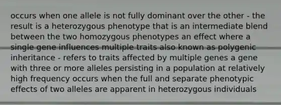 occurs when one allele is not fully dominant over the other - the result is a heterozygous phenotype that is an intermediate blend between the two homozygous phenotypes an effect where a single gene influences multiple traits also known as polygenic inheritance - refers to traits affected by multiple genes a gene with three or more alleles persisting in a population at relatively high frequency occurs when the full and separate phenotypic effects of two alleles are apparent in heterozygous individuals