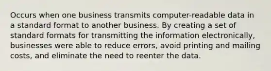 Occurs when one business transmits computer-readable data in a standard format to another business. By creating a set of standard formats for transmitting the information electronically, businesses were able to reduce errors, avoid printing and mailing costs, and eliminate the need to reenter the data.