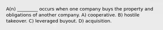 A(n) _________ occurs when one company buys the property and obligations of another company. A) cooperative. B) hostile takeover. C) leveraged buyout. D) acquisition.