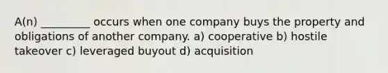 A(n) _________ occurs when one company buys the property and obligations of another company. a) cooperative b) hostile takeover c) leveraged buyout d) acquisition