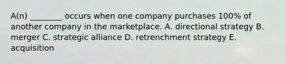 ​A(n) ________ occurs when one company purchases​ 100% of another company in the marketplace. A. directional strategy B. merger C. strategic alliance D. retrenchment strategy E. acquisition