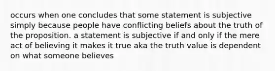 occurs when one concludes that some statement is subjective simply because people have conflicting beliefs about the truth of the proposition. a statement is subjective if and only if the mere act of believing it makes it true aka the truth value is dependent on what someone believes