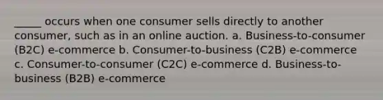 _____ occurs when one consumer sells directly to another consumer, such as in an online auction. a. Business-to-consumer (B2C) e-commerce b. Consumer-to-business (C2B) e-commerce c. Consumer-to-consumer (C2C) e-commerce d. Business-to-business (B2B) e-commerce