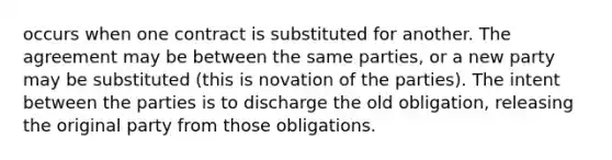 occurs when one contract is substituted for another. The agreement may be between the same parties, or a new party may be substituted (this is novation of the parties). The intent between the parties is to discharge the old obligation, releasing the original party from those obligations.