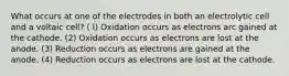 What occurs at one of the electrodes in both an electrolytic cell and a voltaic cell? ( I) Oxidation occurs as electrons arc gained at the cathode. (2) Oxidation occurs as electrons are lost at the anode. (3) Reduction occurs as electrons are gained at the anode. (4) Reduction occurs as electrons are lost at the cathode.