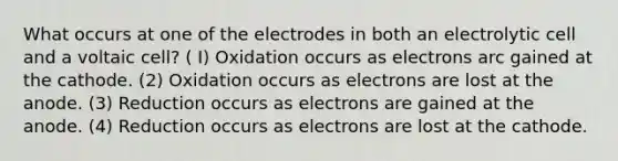 What occurs at one of the electrodes in both an electrolytic cell and a voltaic cell? ( I) Oxidation occurs as electrons arc gained at the cathode. (2) Oxidation occurs as electrons are lost at the anode. (3) Reduction occurs as electrons are gained at the anode. (4) Reduction occurs as electrons are lost at the cathode.