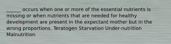 ______ occurs when one or more of the essential nutrients is missing or when nutrients that are needed for healthy development are present in the expectant mother but in the wrong proportions. Teratogen Starvation Under-nutrition Malnutrition