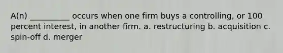 A(n) __________ occurs when one firm buys a controlling, or 100 percent interest, in another firm. a. restructuring b. acquisition c. spin-off d. merger