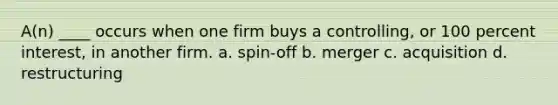 A(n) ____ occurs when one firm buys a controlling, or 100 percent interest, in another firm. a. spin-off b. merger c. acquisition d. restructuring