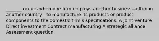 _______ occurs when one firm employs another business—often in another country—to manufacture its products or product components to the domestic firm's specifications. A joint venture Direct investment Contract manufacturing A strategic alliance Assessment question