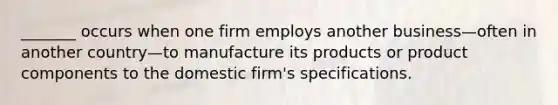 _______ occurs when one firm employs another business—often in another country—to manufacture its products or product components to the domestic firm's specifications.