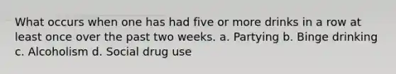 What occurs when one has had five or more drinks in a row at least once over the past two weeks. a. Partying b. Binge drinking c. Alcoholism d. Social drug use