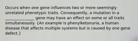 Occurs when one gene influences two or more seemingly unrelated phenotypic traits. Consequently, a mutation in a _______________ gene may have an effect on some or all traits simultaneously. (An example is phenylketonuria, a human disease that affects multiple systems but is caused by one gene defect.)