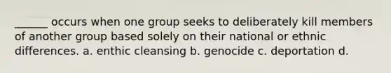 ______ occurs when one group seeks to deliberately kill members of another group based solely on their national or ethnic differences. a. enthic cleansing b. genocide c. deportation d.