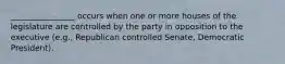 ________________ occurs when one or more houses of the legislature are controlled by the party in opposition to the executive (e.g., Republican controlled Senate, Democratic President).