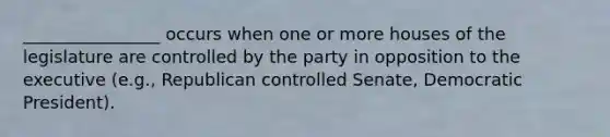 ________________ occurs when one or more houses of the legislature are controlled by the party in opposition to the executive (e.g., Republican controlled Senate, Democratic President).