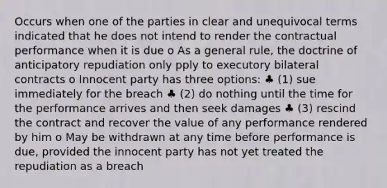 Occurs when one of the parties in clear and unequivocal terms indicated that he does not intend to render the contractual performance when it is due o As a general rule, the doctrine of anticipatory repudiation only pply to executory bilateral contracts o Innocent party has three options: ♣ (1) sue immediately for the breach ♣ (2) do nothing until the time for the performance arrives and then seek damages ♣ (3) rescind the contract and recover the value of any performance rendered by him o May be withdrawn at any time before performance is due, provided the innocent party has not yet treated the repudiation as a breach