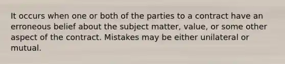 It occurs when one or both of the parties to a contract have an erroneous belief about the subject matter, value, or some other aspect of the contract. Mistakes may be either unilateral or mutual.