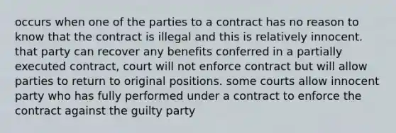 occurs when one of the parties to a contract has no reason to know that the contract is illegal and this is relatively innocent. that party can recover any benefits conferred in a partially executed contract, court will not enforce contract but will allow parties to return to original positions. some courts allow innocent party who has fully performed under a contract to enforce the contract against the guilty party