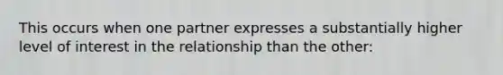 This occurs when one partner expresses a substantially higher level of interest in the relationship than the other: