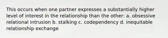 This occurs when one partner expresses a substantially higher level of interest in the relationship than the other: a. obsessive relational intrusion b. stalking c. codependency d. inequitable relationship exchange