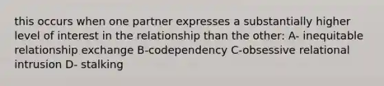 this occurs when one partner expresses a substantially higher level of interest in the relationship than the other: A- inequitable relationship exchange B-codependency C-obsessive relational intrusion D- stalking