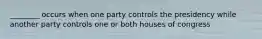 ________ occurs when one party controls the presidency while another party controls one or both houses of congress