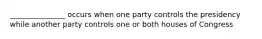 _______________ occurs when one party controls the presidency while another party controls one or both houses of Congress