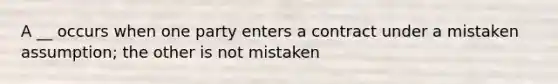 A __ occurs when one party enters a contract under a mistaken assumption; the other is not mistaken