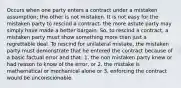 Occurs when one party enters a contract under a mistaken assumption; the other is not mistaken. It is not easy for the mistaken party to rescind a contract- the more astute party may simply have made a better bargain. So, to rescind a contract, a mistaken party must show something more than just a regrettable deal. To rescind for unilateral mistake, the mistaken party must demonstrate that he entered the contract because of a basic factual error and that: 1. the non mistaken party knew or had reason to know of the error, or 2. the mistake is mathematical or mechanical alone or 3. enforcing the contract would be unconscionable.