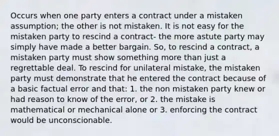 Occurs when one party enters a contract under a mistaken assumption; the other is not mistaken. It is not easy for the mistaken party to rescind a contract- the more astute party may simply have made a better bargain. So, to rescind a contract, a mistaken party must show something more than just a regrettable deal. To rescind for unilateral mistake, the mistaken party must demonstrate that he entered the contract because of a basic factual error and that: 1. the non mistaken party knew or had reason to know of the error, or 2. the mistake is mathematical or mechanical alone or 3. enforcing the contract would be unconscionable.