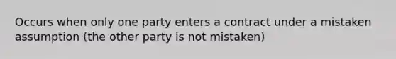 Occurs when only one party enters a contract under a mistaken assumption (the other party is not mistaken)