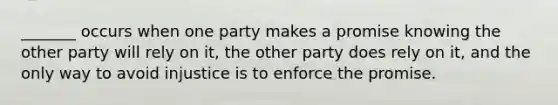 _______ occurs when one party makes a promise knowing the other party will rely on it, the other party does rely on it, and the only way to avoid injustice is to enforce the promise.