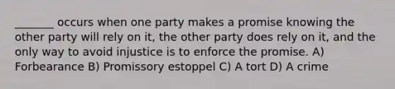 _______ occurs when one party makes a promise knowing the other party will rely on it, the other party does rely on it, and the only way to avoid injustice is to enforce the promise. A) Forbearance B) Promissory estoppel C) A tort D) A crime