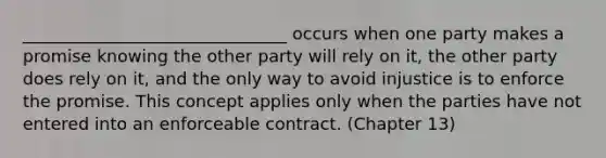 _______________________________ occurs when one party makes a promise knowing the other party will rely on it, the other party does rely on it, and the only way to avoid injustice is to enforce the promise. This concept applies only when the parties have not entered into an enforceable contract. (Chapter 13)