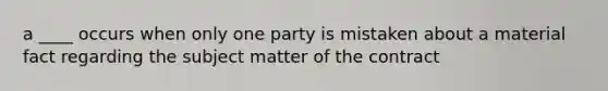 a ____ occurs when only one party is mistaken about a material fact regarding the subject matter of the contract