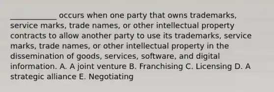 ____________ occurs when one party that owns​ trademarks, service​ marks, trade​ names, or other intellectual property contracts to allow another party to use its​ trademarks, service​ marks, trade​ names, or other intellectual property in the dissemination of​ goods, services,​ software, and digital information. A. A joint venture B. Franchising C. Licensing D. A strategic alliance E. Negotiating