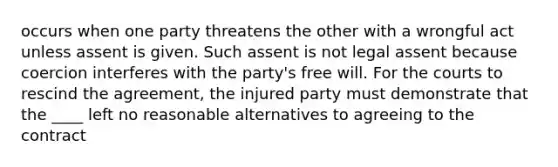 occurs when one party threatens the other with a wrongful act unless assent is given. Such assent is not legal assent because coercion interferes with the party's free will. For the courts to rescind the agreement, the injured party must demonstrate that the ____ left no reasonable alternatives to agreeing to the contract