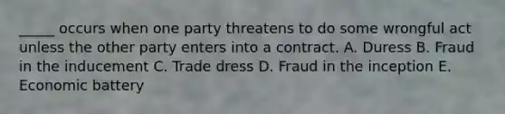 ​_____ occurs when one party threatens to do some wrongful act unless the other party enters into a contract. A. Duress B. Fraud in the inducement C. Trade dress D. Fraud in the inception E. Economic battery