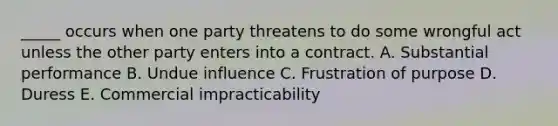 ​_____ occurs when one party threatens to do some wrongful act unless the other party enters into a contract. A. Substantial performance B. Undue influence C. Frustration of purpose D. Duress E. Commercial impracticability