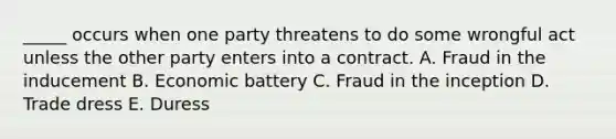 ​_____ occurs when one party threatens to do some wrongful act unless the other party enters into a contract. A. Fraud in the inducement B. Economic battery C. Fraud in the inception D. Trade dress E. Duress