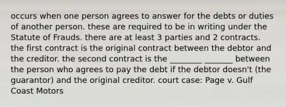 occurs when one person agrees to answer for the debts or duties of another person. these are required to be in writing under the Statute of Frauds. there are at least 3 parties and 2 contracts. the first contract is the original contract between the debtor and the creditor. the second contract is the ________ _______ between the person who agrees to pay the debt if the debtor doesn't (the guarantor) and the original creditor. court case: Page v. Gulf Coast Motors