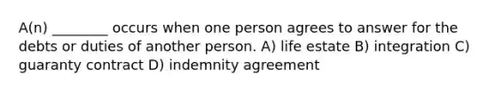 A(n) ________ occurs when one person agrees to answer for the debts or duties of another person. A) life estate B) integration C) guaranty contract D) indemnity agreement